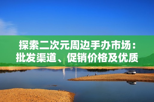 探索二次元周边手办市场：批发渠道、促销价格及优质货源揭秘