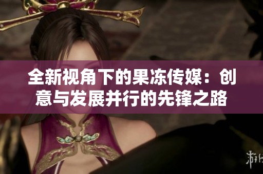 全新视角下的果冻传媒：创意与发展并行的先锋之路