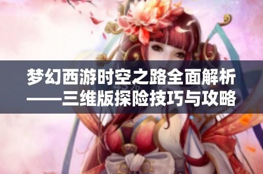 梦幻西游时空之路全面解析——三维版探险技巧与攻略分享助你畅游游戏世界