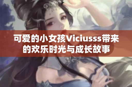 可爱的小女孩Viciusss带来的欢乐时光与成长故事