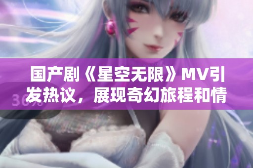 国产剧《星空无限》MV引发热议，展现奇幻旅程和情感深度