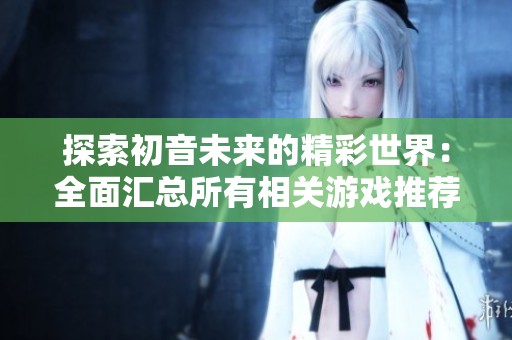 探索初音未来的精彩世界：全面汇总所有相关游戏推荐与玩法解析