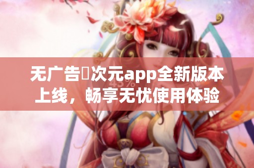 无广告囧次元app全新版本上线，畅享无忧使用体验