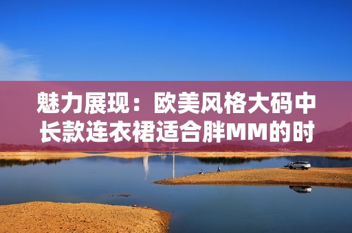 魅力展现：欧美风格大码中长款连衣裙适合胖MM的时尚选择