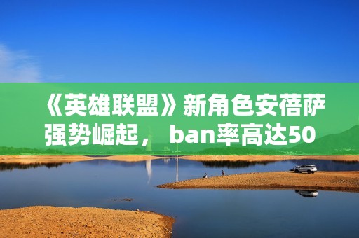 《英雄联盟》新角色安蓓萨强势崛起， ban率高达50%的秘密解析