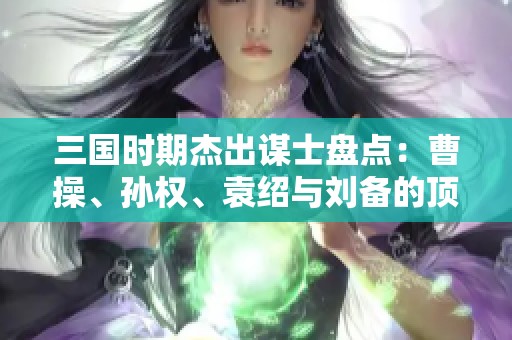 三国时期杰出谋士盘点：曹操、孙权、袁绍与刘备的顶尖智囊团队尽在其中