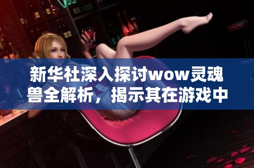 新华社深入探讨wow灵魂兽全解析，揭示其在游戏中的独特魅力与策略价值