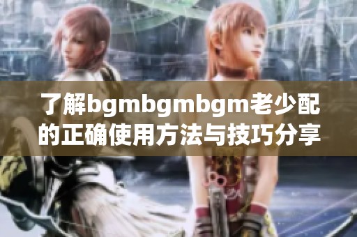 了解bgmbgmbgm老少配的正确使用方法与技巧分享