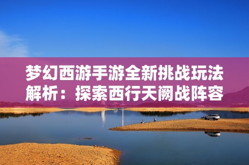 梦幻西游手游全新挑战玩法解析：探索西行天阙战阵容完整攻略与技巧分享