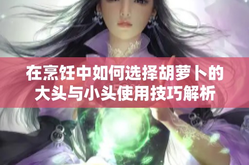 在烹饪中如何选择胡萝卜的大头与小头使用技巧解析