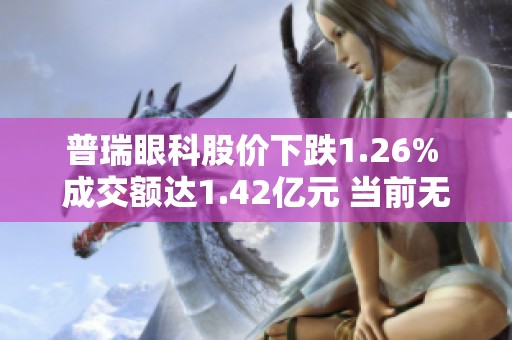 普瑞眼科股价下跌1.26% 成交额达1.42亿元 当前无明显增减仓走势分析