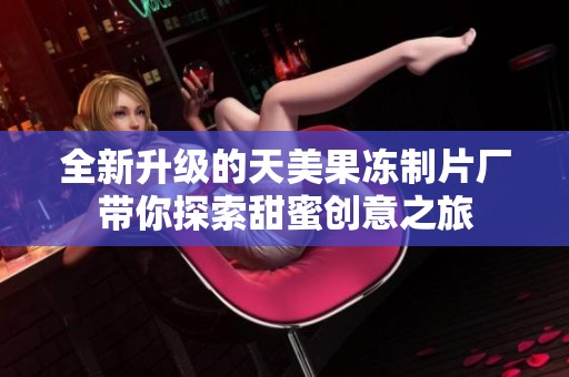 全新升级的天美果冻制片厂带你探索甜蜜创意之旅