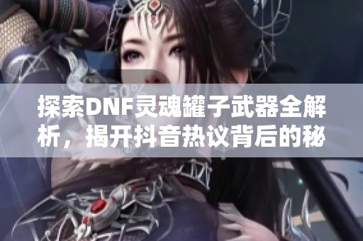 探索DNF灵魂罐子武器全解析，揭开抖音热议背后的秘密与价值