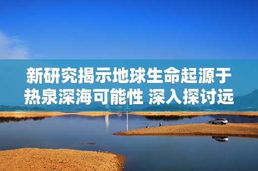 新研究揭示地球生命起源于热泉深海可能性 深入探讨远古生命形成的环境和机制