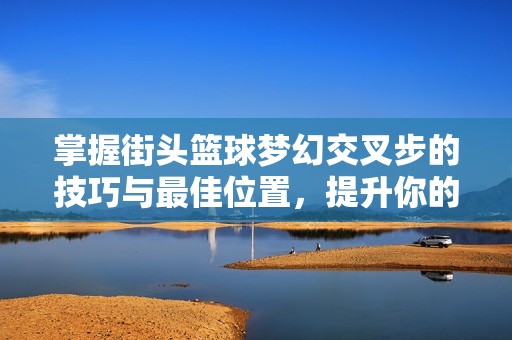 掌握街头篮球梦幻交叉步的技巧与最佳位置，提升你的防守与进攻能力