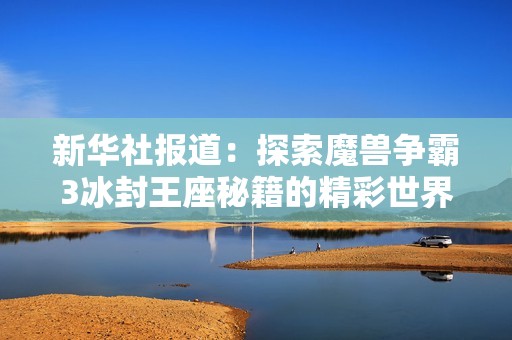 新华社报道：探索魔兽争霸3冰封王座秘籍的精彩世界与游戏攻略分享
