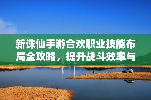 新诛仙手游合欢职业技能布局全攻略，提升战斗效率与收益的最佳策略解析