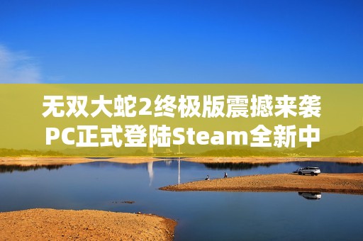 无双大蛇2终极版震撼来袭PC正式登陆Steam全新中文支持点燃玩家热情