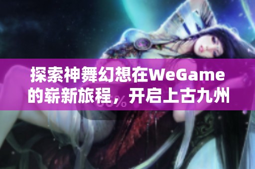 探索神舞幻想在WeGame的崭新旅程，开启上古九州的奇幻冒险之旅