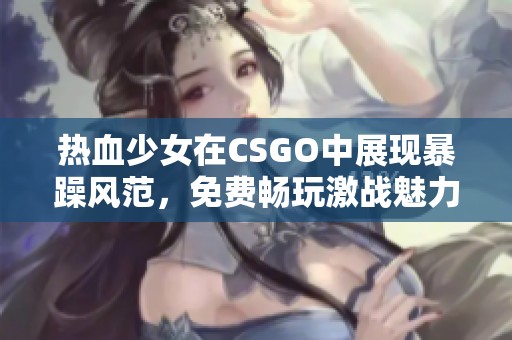 热血少女在CSGO中展现暴躁风范，免费畅玩激战魅力