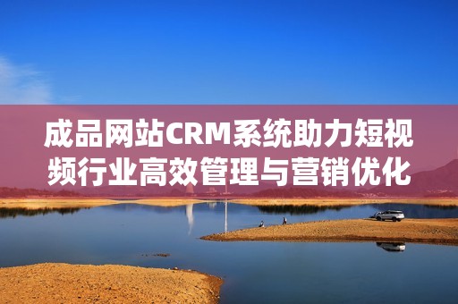 成品网站CRM系统助力短视频行业高效管理与营销优化