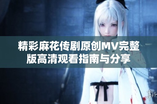 精彩麻花传剧原创MV完整版高清观看指南与分享