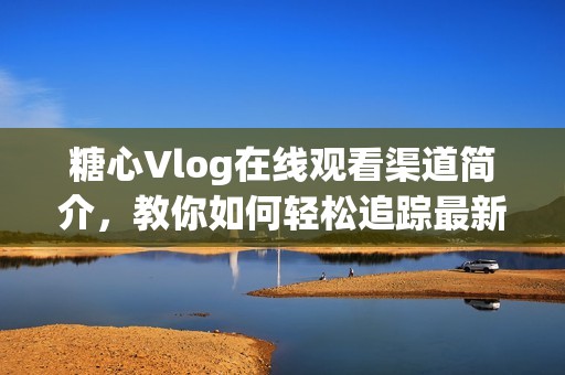 糖心Vlog在线观看渠道简介，教你如何轻松追踪最新动态