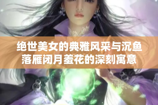 绝世美女的典雅风采与沉鱼落雁闭月羞花的深刻寓意