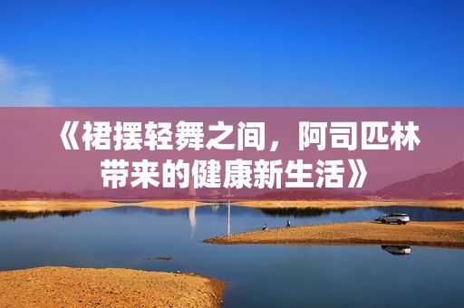 《裙摆轻舞之间，阿司匹林带来的健康新生活》