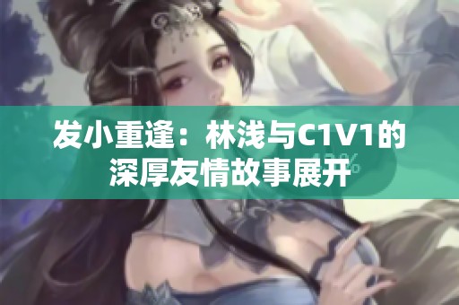 发小重逢：林浅与C1V1的深厚友情故事展开