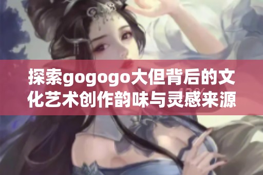 探索gogogo大但背后的文化艺术创作韵味与灵感来源