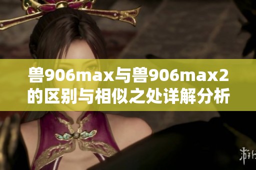 兽906max与兽906max2的区别与相似之处详解分析