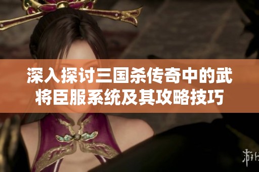 深入探讨三国杀传奇中的武将臣服系统及其攻略技巧