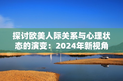 探讨欧美人际关系与心理状态的演变：2024年新视角分析