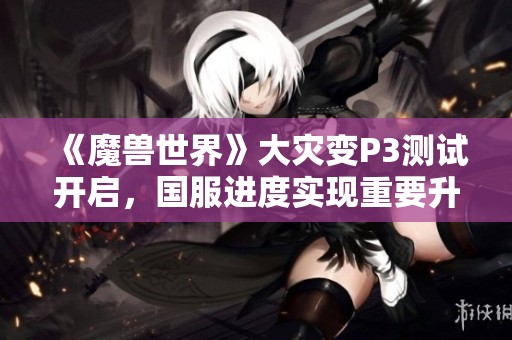 《魔兽世界》大灾变P3测试开启，国服进度实现重要升级与更新