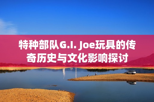 特种部队G.I. Joe玩具的传奇历史与文化影响探讨