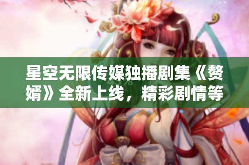 星空无限传媒独播剧集《赘婿》全新上线，精彩剧情等你来追剧