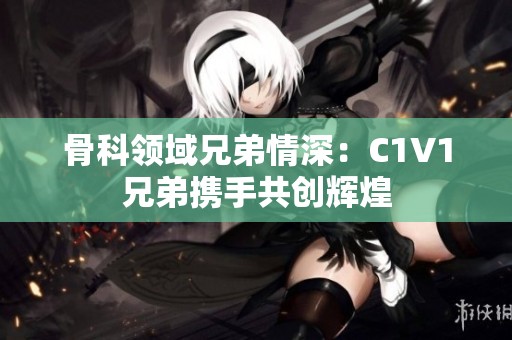 骨科领域兄弟情深：C1V1兄弟携手共创辉煌