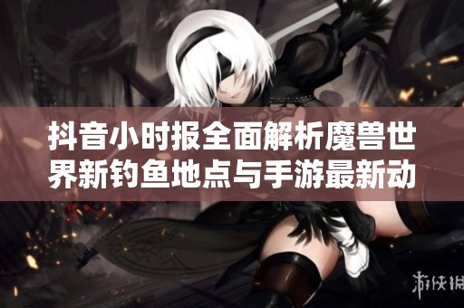 抖音小时报全面解析魔兽世界新钓鱼地点与手游最新动态