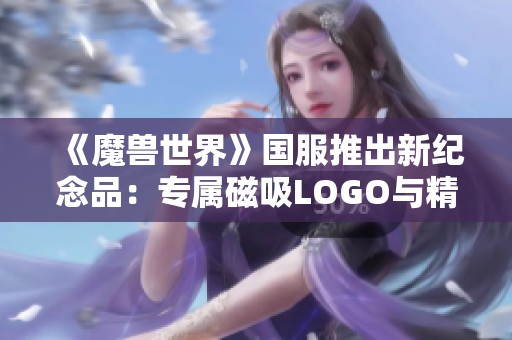 《魔兽世界》国服推出新纪念品：专属磁吸LOGO与精美纪念币吸引玩家目光