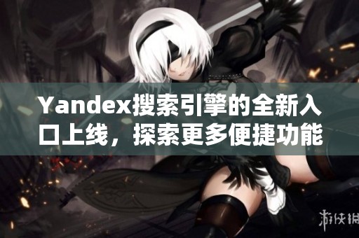 Yandex搜索引擎的全新入口上线，探索更多便捷功能与服务