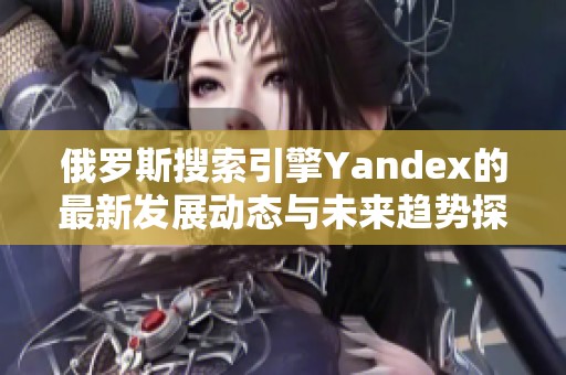 俄罗斯搜索引擎Yandex的最新发展动态与未来趋势探索