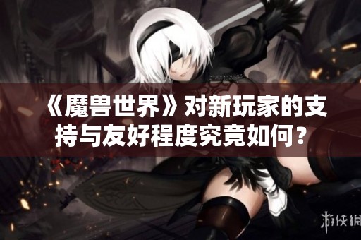 《魔兽世界》对新玩家的支持与友好程度究竟如何？