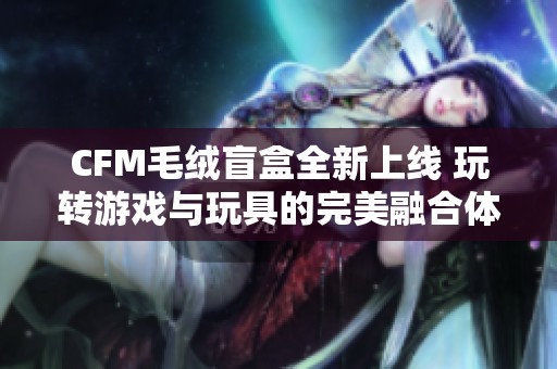 CFM毛绒盲盒全新上线 玩转游戏与玩具的完美融合体验