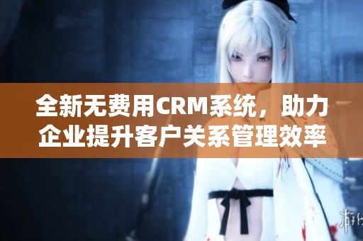 全新无费用CRM系统，助力企业提升客户关系管理效率