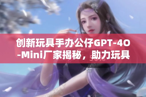 创新玩具手办公仔GPT-4O-Mini厂家揭秘，助力玩具行业新发展