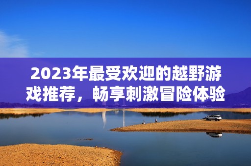 2023年最受欢迎的越野游戏推荐，畅享刺激冒险体验