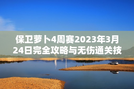 保卫萝卜4周赛2023年3月24日完全攻略与无伤通关技巧揭秘