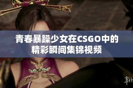 青春暴躁少女在CSGO中的精彩瞬间集锦视频