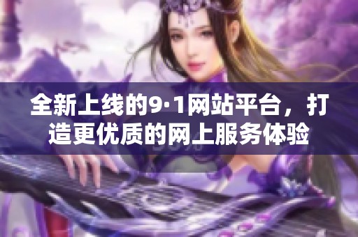 全新上线的9·1网站平台，打造更优质的网上服务体验